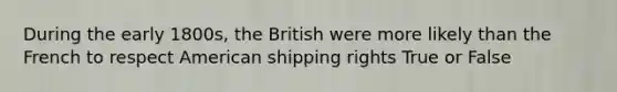 During the early 1800s, the British were more likely than the French to respect American shipping rights True or False