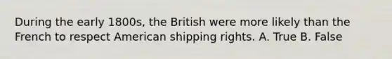 During the early 1800s, the British were more likely than the French to respect American shipping rights. A. True B. False