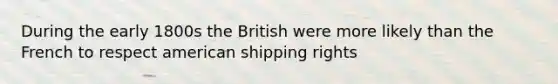 During the early 1800s the British were more likely than the French to respect american shipping rights