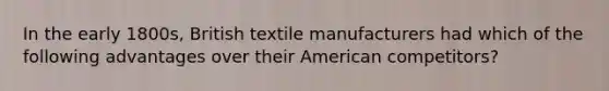 In the early 1800s, British textile manufacturers had which of the following advantages over their American competitors?