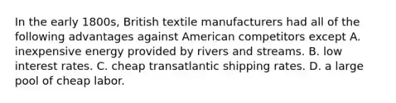 In the early 1800s, British textile manufacturers had all of the following advantages against American competitors except A. inexpensive energy provided by rivers and streams. B. low interest rates. C. cheap transatlantic shipping rates. D. a large pool of cheap labor.