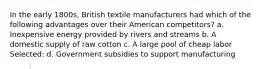 In the early 1800s, British textile manufacturers had which of the following advantages over their American competitors? a. Inexpensive energy provided by rivers and streams b. A domestic supply of raw cotton c. A large pool of cheap labor Selected: d. Government subsidies to support manufacturing