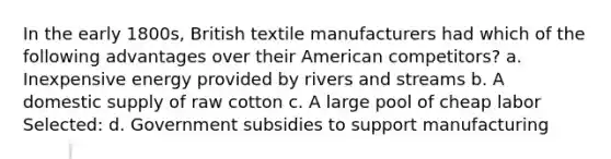 In the early 1800s, British textile manufacturers had which of the following advantages over their American competitors? a. Inexpensive energy provided by rivers and streams b. A domestic supply of raw cotton c. A large pool of cheap labor Selected: d. Government subsidies to support manufacturing