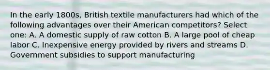 In the early 1800s, British textile manufacturers had which of the following advantages over their American competitors? Select one: A. A domestic supply of raw cotton B. A large pool of cheap labor C. Inexpensive energy provided by rivers and streams D. Government subsidies to support manufacturing