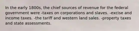 In the early 1800s, the chief sources of revenue for the federal government were -taxes on corporations and slaves. -excise and income taxes. -the tariff and western land sales. -property taxes and state assessments.