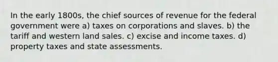 In the early 1800s, the chief sources of revenue for the federal government were a) taxes on corporations and slaves. b) the tariff and western land sales. c) excise and income taxes. d) property taxes and state assessments.