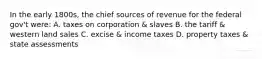 In the early 1800s, the chief sources of revenue for the federal gov't were: A. taxes on corporation & slaves B. the tariff & western land sales C. excise & income taxes D. property taxes & state assessments