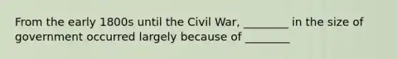 From the early 1800s until the Civil War, ________ in the size of government occurred largely because of ________