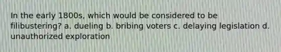 In the early 1800s, which would be considered to be filibustering? a. dueling b. bribing voters c. delaying legislation d. unauthorized exploration