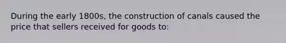 During the early 1800s, the construction of canals caused the price that sellers received for goods to: