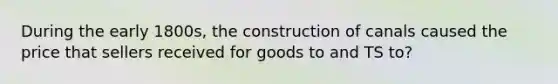 During the early 1800s, the construction of canals caused the price that sellers received for goods to and TS to?