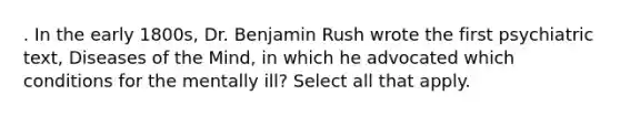 . In the early 1800s, Dr. Benjamin Rush wrote the first psychiatric text, Diseases of the Mind, in which he advocated which conditions for the mentally ill? Select all that apply.