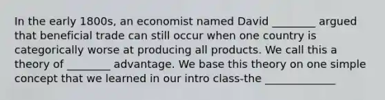 In the early 1800s, an economist named David ________ argued that beneficial trade can still occur when one country is categorically worse at producing all products. We call this a theory of ________ advantage. We base this theory on one simple concept that we learned in our intro class-the _____________