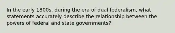 In the early 1800s, during the era of dual federalism, what statements accurately describe the relationship between the powers of federal and state governments?