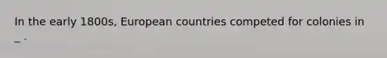 In the early 1800s, European countries competed for colonies in _ .