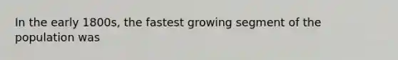 In the early 1800s, the fastest growing segment of the population was