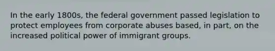 In the early 1800s, the federal government passed legislation to protect employees from corporate abuses based, in part, on the increased political power of immigrant groups.