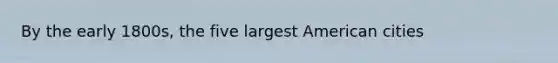 By the early 1800s, the five largest American cities