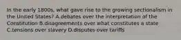 In the early 1800s, what gave rise to the growing sectionalism in the United States? A.debates over the interpretation of the Constitution B.disagreements over what constitutes a state C.tensions over slavery D.disputes over tariffs