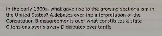 In the early 1800s, what gave rise to the growing sectionalism in the United States? A.debates over the interpretation of the Constitution B.disagreements over what constitutes a state C.tensions over slavery D.disputes over tariffs