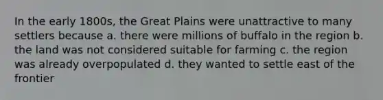 In the early 1800s, the Great Plains were unattractive to many settlers because a. there were millions of buffalo in the region b. the land was not considered suitable for farming c. the region was already overpopulated d. they wanted to settle east of the frontier