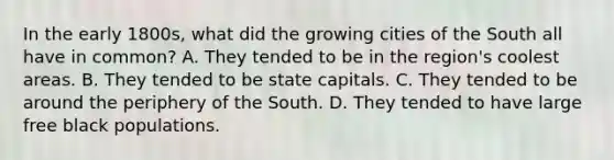 In the early 1800s, what did the growing cities of the South all have in common? A. They tended to be in the region's coolest areas. B. They tended to be state capitals. C. They tended to be around the periphery of the South. D. They tended to have large free black populations.