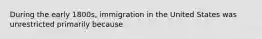 During the early 1800s, immigration in the United States was unrestricted primarily because