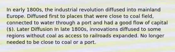 In early 1800s, the industrial revolution diffused into mainland Europe. Diffused first to places that were close to coal field, connected to water through a port and had a good flow of capital (). Later Diffusion In late 1800s, innovations diffused to some regions without coal as access to railroads expanded. No longer needed to be close to coal or a port.