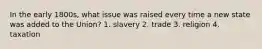 In the early 1800s, what issue was raised every time a new state was added to the Union? 1. slavery 2. trade 3. religion 4. taxation