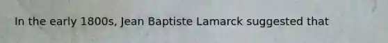 In the early 1800s, Jean Baptiste Lamarck suggested that