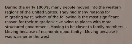 During the early 1800's, many people moved into the western regions of the United States. They had many reasons for migrating west. Which of the following is the most significant reason for their migration? * -Moving to places with more structured government -Moving to be closer to family members. -Moving because of economic opportunity. -Moving because it was warmer in the west