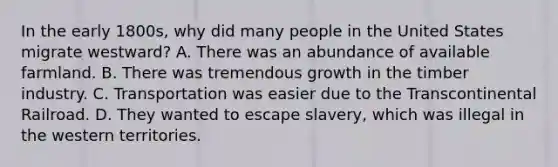 In the early 1800s, why did many people in the United States migrate westward? A. There was an abundance of available farmland. B. There was tremendous growth in the timber industry. C. Transportation was easier due to the Transcontinental Railroad. D. They wanted to escape slavery, which was illegal in the western territories.