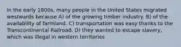 In the early 1800s, many people in the United States migrated westwards because A) of the growing timber industry. B) of the availability of farmland. C) transportation was easy thanks to the Transcontinental Railroad. D) they wanted to escape slavery, which was illegal in western territories