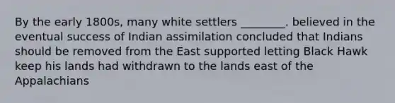 By the early 1800s, many white settlers ________. believed in the eventual success of Indian assimilation concluded that Indians should be removed from the East supported letting Black Hawk keep his lands had withdrawn to the lands east of the Appalachians