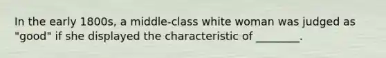 In the early 1800s, a middle-class white woman was judged as "good" if she displayed the characteristic of ________.