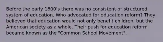 Before the early 1800's there was no consistent or structured system of education. Who advocated for education reform? They believed that education would not only benefit children, but the American society as a whole. Their push for education reform became known as the "Common School Movement".