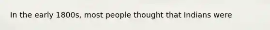 In the early 1800s, most people thought that Indians were