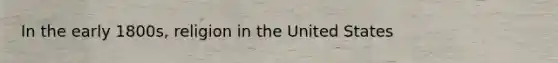 In the early 1800s, religion in the United States
