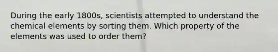 During the early 1800s, scientists attempted to understand the chemical elements by sorting them. Which property of the elements was used to order them?