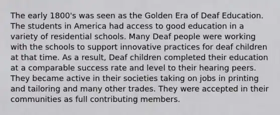 The early 1800's was seen as the Golden Era of Deaf Education. The students in America had access to good education in a variety of residential schools. Many Deaf people were working with the schools to support innovative practices for deaf children at that time. As a result, Deaf children completed their education at a comparable success rate and level to their hearing peers. They became active in their societies taking on jobs in printing and tailoring and many other trades. They were accepted in their communities as full contributing members.