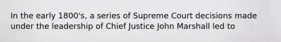 In the early 1800's, a series of Supreme Court decisions made under the leadership of Chief Justice John Marshall led to