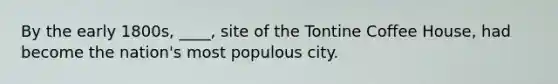 By the early 1800s, ____, site of the Tontine Coffee House, had become the nation's most populous city.