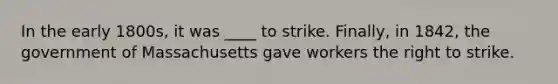 In the early 1800s, it was ____ to strike. Finally, in 1842, the government of Massachusetts gave workers the right to strike.