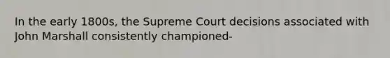 In the early 1800s, the Supreme Court decisions associated with John Marshall consistently championed-