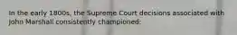 In the early 1800s, the Supreme Court decisions associated with John Marshall consistently championed: