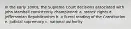 In the early 1800s, the Supreme Court decisions associated with John Marshall consistently championed: a. states' rights d. Jeffersonian Republicanism b. a literal reading of the Constitution e. judicial supremacy c. national authority