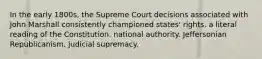 In the early 1800s, the Supreme Court decisions associated with John Marshall consistently championed states' rights. a literal reading of the Constitution. national authority. Jeffersonian Republicanism. judicial supremacy.