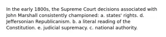 In the early 1800s, the Supreme Court decisions associated with John Marshall consistently championed: a. states' rights. d. Jeffersonian Republicanism. b. a literal reading of the Constitution. e. judicial supremacy. c. national authority.