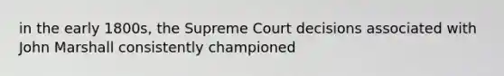 in the early 1800s, the Supreme Court decisions associated with John Marshall consistently championed