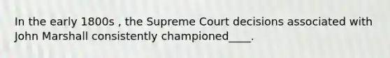 In the early 1800s , the Supreme Court decisions associated with John Marshall consistently championed____.